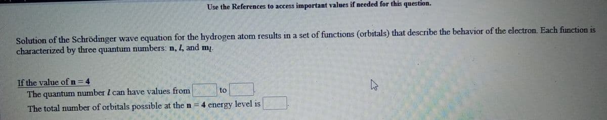 Use the References to access important values if needed for this question.
Solution of the Schrödinger wave equation for the hydrogen atom results in a set of functions (orbitals) that describe the behavior of the electron Each function is
characterized by three quantum numbers: n, 4, and mz.
If the value ofn=4
The quantum number I can have values from
to
The total number of orbitals possible at the n = 4 energy level is
