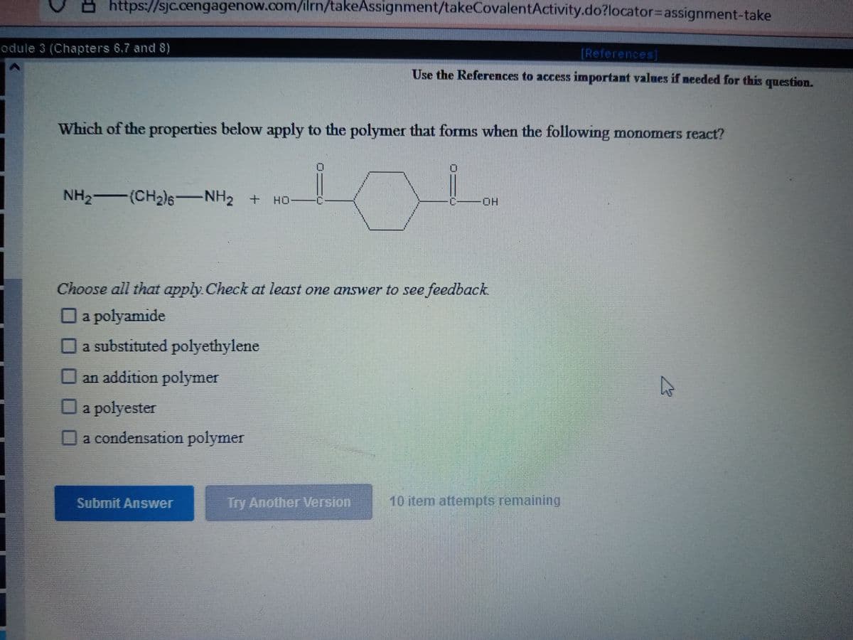 https://sjc.cengagenow.com/ilrn/takeAssignment/takeCovalentActivity.do?locator%3Dassignment-take
odule 3 (Chapters 6,7 and 8)
[References]
Use the References to access important values if needed for this question.
Which of the properties below apply to the polymer that forms when the following monomers react?
NH2 (CH2)6-NH2 +
-HO-
Choose all that apply Check at least one answer to see feedback
a polyamide
a substituted polyethylene
an addition polymer
a polyester
a condensation polymer
Submit Answer
Try Another Version
10 item attempts remaining
