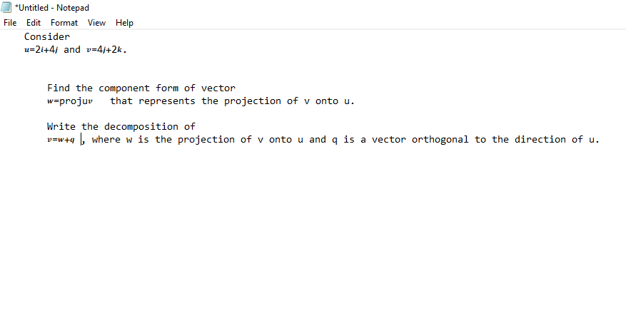 *Untitled - Notepad
File Edit Format View Help
Consider
u=2i+4j and v=4j+2k.
Find the component form of vector
w=projuv
that represents the projection of v onto u.
Write the decomposition of
v=w+g , where w is the projection of v onto u and q is a vector orthogonal to the direction of u.
