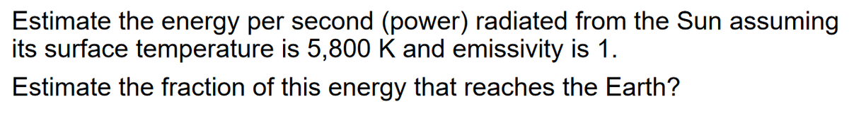 Estimate the energy per second (power) radiated from the Sun assuming
its surface temperature is 5,800 K and emissivity is 1.
Estimate the fraction of this energy that reaches the Earth?
