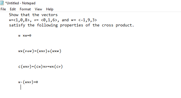 *Untitled - Notepad
File
Edit Format View Help
Show that the vectors
u=<1,0,8>, v= <0,1,6>, and w= <-1,9,3>
satisfy the following properties of the cross product.
и хи30
ux(v+w)=(uxv)+(uxw)
c(uxv)=(cu)xv=ux(cv)
0=(axn).n
