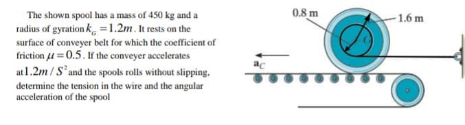 0.8 m
The shown spool has a mass of 450 kg and a
radius of gyration k, =1.2m. It rests on the
surface of conveyer belt for which the coefficient of
friction u =0.5. If the conveyer accelerates
at1.2m / Sand the spools rolls without slipping,
determine the tension in the wire and the angular
acceleration of the spool
- 1.6 m
