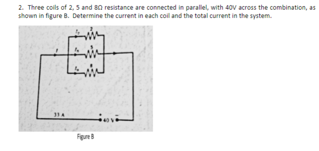 2. Three coils of 2, 5 and 80 resistance are connected in parallel, with 40V across the combination, as
shown in figure B. Determine the current in each coil and the total current in the system.
33 A
Figure B
