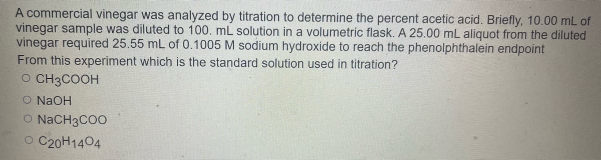 A commercial vinegar was analyzed by titration to determine the percent acetic acid. Briefly, 10.00 mL of
vinegar sample was diluted to 100. mL solution in a volumetric flask. A 25.00 mL aliquot from the diluted
vinegar required 25.55 mL of 0.1005 M sodium hydroxide to reach the phenolphthalein endpoint
From this experiment which is the standard solution used in titration?
O CH3COOH
O NaOH
O NACH3COO
O C20H1404
