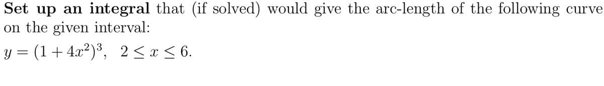 Set up an integral that (if solved) would give the arc-length of the following curve
on the given interval:
y = (1+4.x²)³, 2<x < 6.
