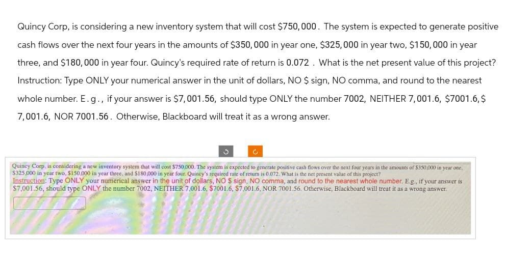 Quincy Corp, is considering a new inventory system that will cost $750,000. The system is expected to generate positive
cash flows over the next four years in the amounts of $350,000 in year one, $325,000 in year two, $150,000 in year
three, and $180,000 in year four. Quincy's required rate of return is 0.072. What is the net present value of this project?
Instruction: Type ONLY your numerical answer in the unit of dollars, NO $ sign, NO comma, and round to the nearest
whole number. E. g., if your answer is $7,001.56, should type ONLY the number 7002, NEITHER 7,001.6, $7001.6,$
7,001.6, NOR 7001.56. Otherwise, Blackboard will treat it as a wrong answer.
C
Quincy Corp. is considering a new inventory system that will cost $750,000. The system is expected to generate positive cash flows over the next four years in the amounts of $350,000 in year one,
$325,000 in year two, $150,000 in year three, and $180,000 in year four. Quincy's required rate of return is 0.072. What is the net present value of this project?
Instruction: Type ONLY your numerical answer in the unit of dollars, NO $ sign, NO comma, and round to the nearest whole number. E.g., if your answer is
$7,001.56, should type ONLY the number 7002, NEITHER 7,001.6, $7001.6, $7,001.6, NOR 7001.56. Otherwise, Blackboard will treat it as a wrong answer.