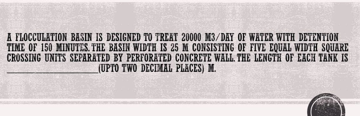 A FLOCCULATION BASIN IS DESIGNED TO TREAT 20000 M3/DAY OF WATER WITH DETENTION
TIME OF 150 MINUTES. THE BASIN WIDTH IS 25 M CONSISTING OF FIVE EQUAL WIDTH SQUARE
CROSSING UNITS SEPARATED BY PERFORATED CONCRETE WALL. THE LENGTH OF EACH TANK IS
(UPTO TWO DECIMAL PLACES) M.
