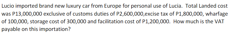 Lucio imported brand new luxury car from Europe for personal use of Lucia. Total Landed cost
was P13,000,000 exclusive of customs duties of P2,600,000,excise tax of P1,800,000, wharfage
of 100,000, storage cost of 300,000 and facilitation cost of P1,200,000. How much is the VAT
payable on this importation?
