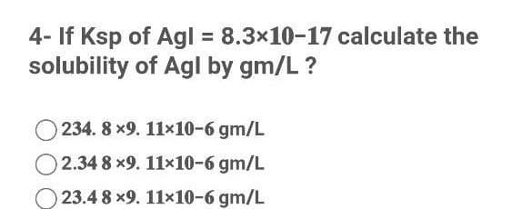 4- If Ksp of Agl 8.3x10-17 calculate the
solubility of Agl by gm/L ?
234. 8 x9. 11x10-6 gm/L
O 2.34 8 x9. 11×10-6 gm/L
23.4 8 x9. 11x10-6 gm/L
