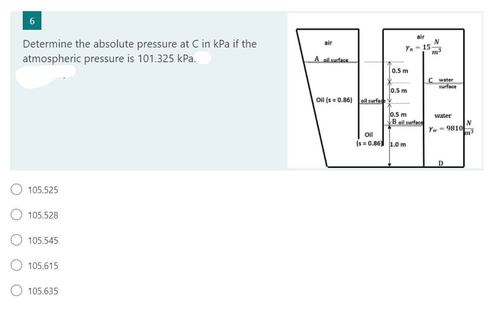 6
Determine the absolute pressure at C in kPa if the
atmospheric pressure is 101.325 kPa.
105.525
105.528
105.545
105.615
105.635
air
A oil surface
Oil (s = 0.86)
air
Ya 15-
oil surface V
0.5 m
0.5 m
0.5 m
B oil surface
Oil
(s=0.86) 1.0 m
N
m³
C water
surface
water
Yw9810
D
N
m³