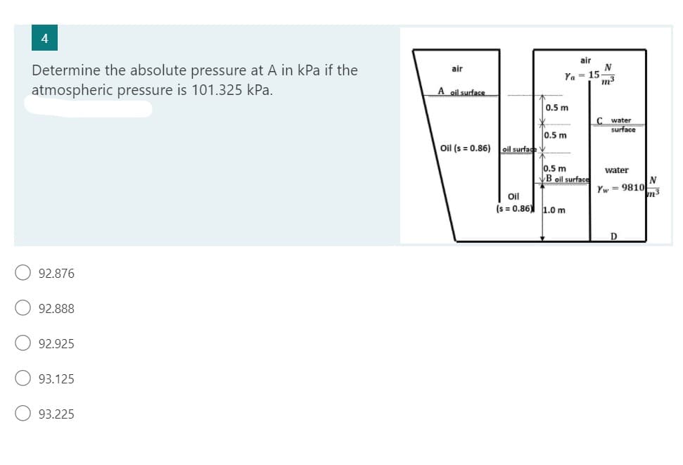 4
Determine the absolute pressure at A in kPa if the
atmospheric pressure is 101.325 kPa.
92.876
92.888
92.925
93.125
93.225
air
A oil surface
Oil (s = 0.86)
air
Ya 15-
0.5 m
0.5 m
oil surface V
0.5 m
B oil surface
Oil
(s=0.86) 1.0 m
N
m3
C water
surface
water
Yw= 9810
D