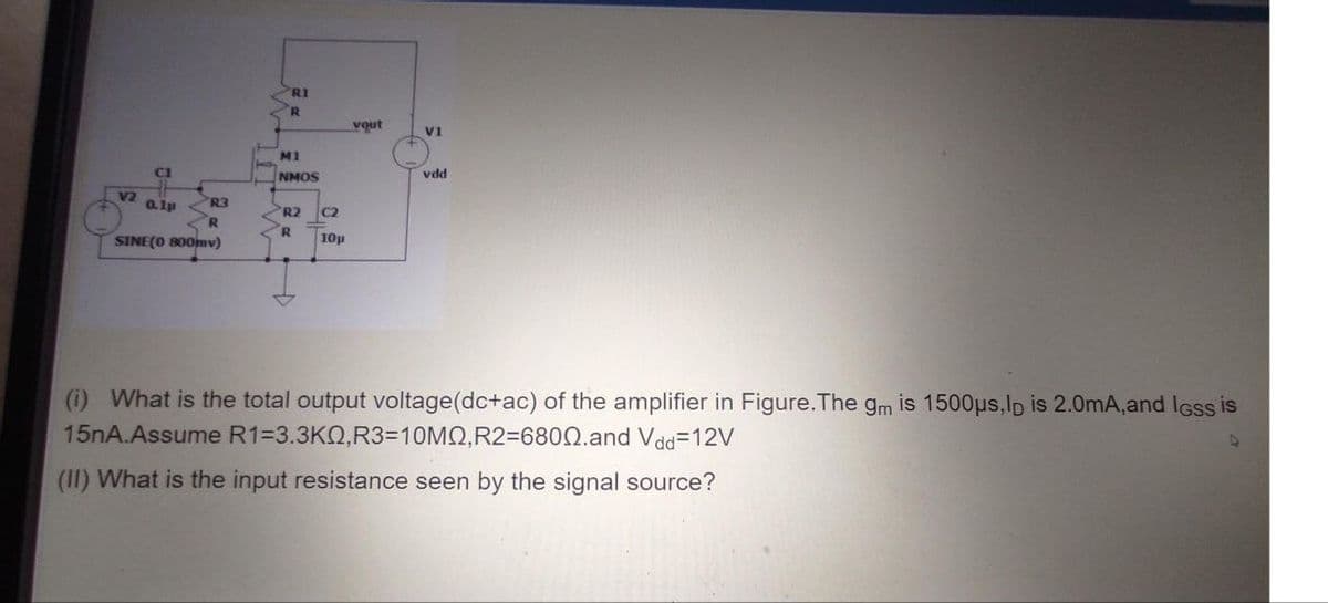 RI
R.
vout
V1
M1
CI
NMOS
vdd
V2
a1p R3
R.
SINE(O 800mv)
R2
C2
R.
10p
(i) What is the total output voltage(dc+ac) of the amplifier in Figure.The gm is 1500us,lo is 2.0mA,and IGss is
15nA.Assume R1=3.3KQ,R33D10MQ,R236800.and Vdd=12V
(II) What is the input resistance seen by the signal source?
