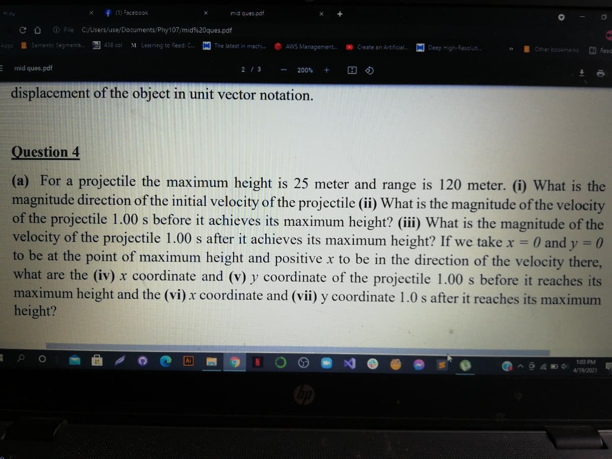 f (1) Facebook
mid ques.pdf
O File C:/Users/use/Documents/Phy107/mid%20ques.pdf
Apps
I Semantic Segmenta.
A 438 sol
M Learning to Read: C..
M The latest in machi.
AWS Management.
O Create an Artificial.
H Deep High-Resoluti.
Other bookmarks
E Read
mid ques.pdf
2 / 3
200%
displacement of the object in unit vector notation.
Question 4
(a) For a projectile the maximum height is 25 meter and range is 120 meter. (i) What is the
magnitude direction of the initial velocity of the projectile (ii) What is the magnitude of the velocity
of the projectile 1.00 s before it achieves its maximum height? (iii) What is the magnitude of the
velocity of the projectile 1.00 s after it achieves its maximum height? If we take x = 0 and y = 0
to be at the point of maximum height and positive x to be in the direction of the velocity there,
what are the (iv) x coordinate and (v) y coordinate of the projectile 1.00 s before it reaches its
maximum height and the (vi) x coordinate and (vii) y coordinate 1.0 s after it reaches its maximum
height?
%3D
1:03 РМ
4/19/2021
