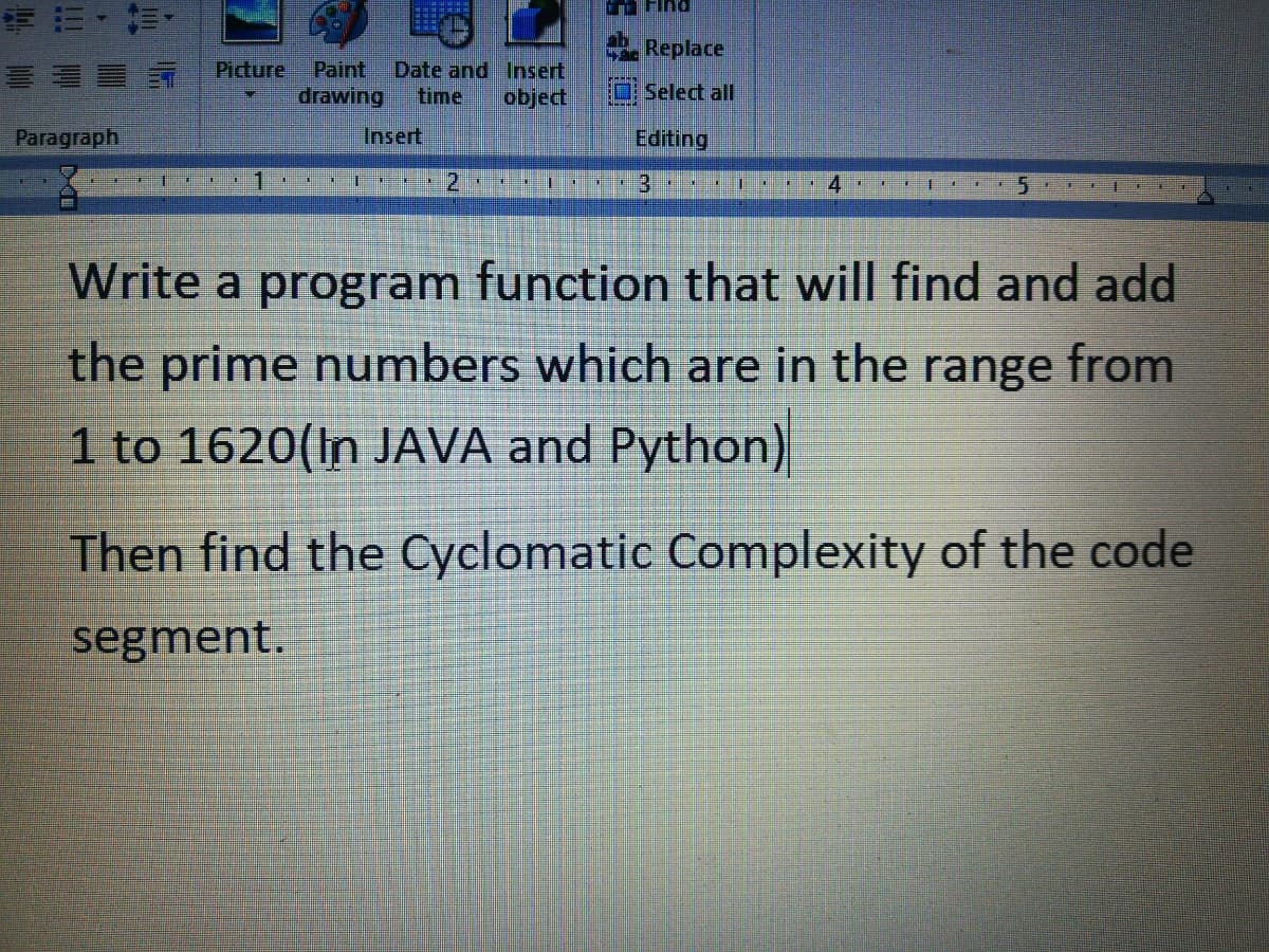 ,前,
Replace
Picture
Paint
drawing
Date and Insert
time
object
Select all
Paragraph
Insert
Editing
Write a program function that will find and add
the prime numbers which are in the range from
1 to 1620(In JAVA and Python)
Then find the Cyclomatic Complexity of the code
segment.
