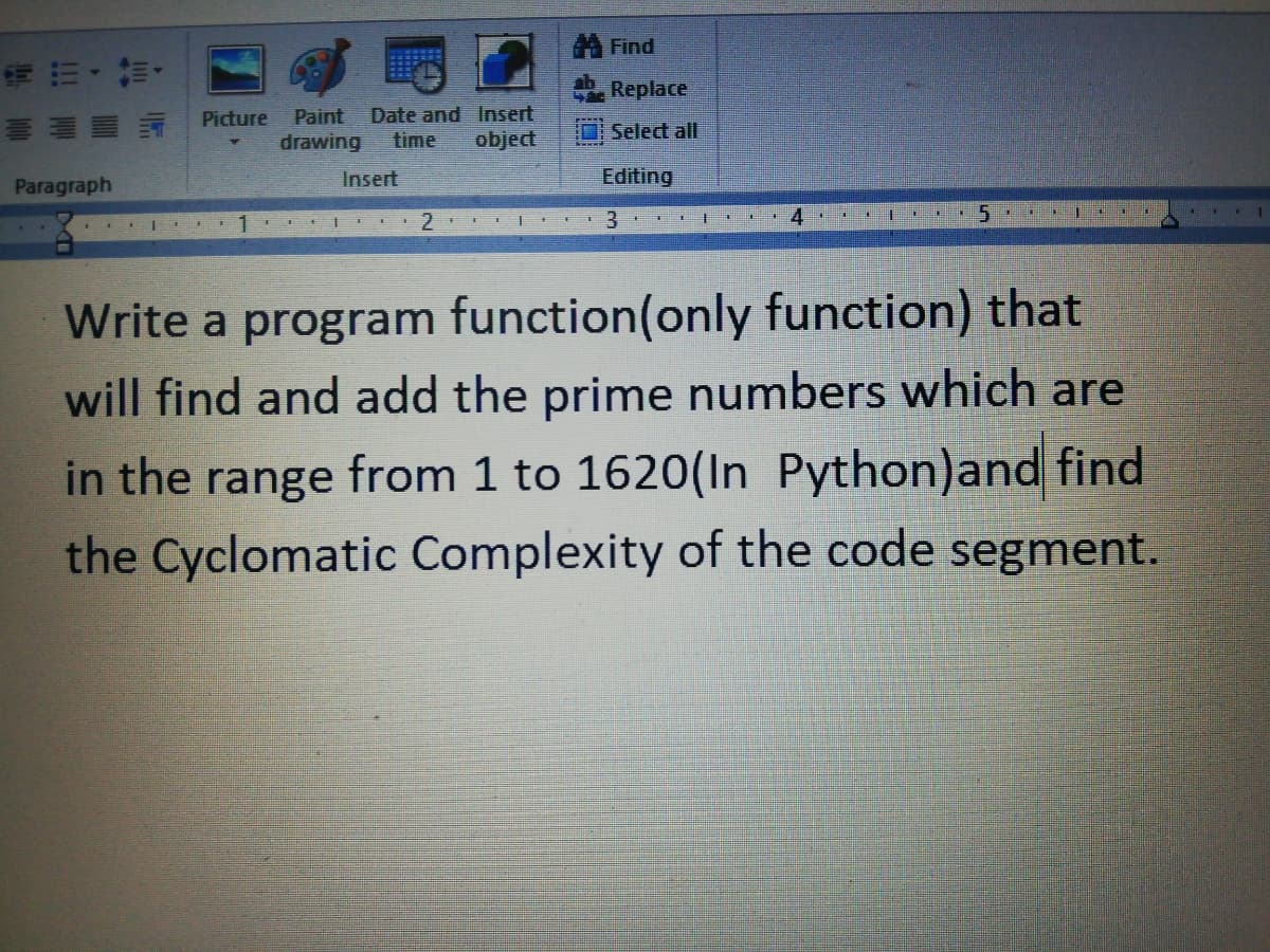 A Find
Replace
Picture
Paint
Date and Insert
drawing
object
Select all
time
Insert
Editing
Paragraph
2.
3.
Write a program function(only function) that
will find and add the prime numbers which are
in the range from 1 to 1620(In Python)and find
the Cyclomatic Complexity of the code segment.
