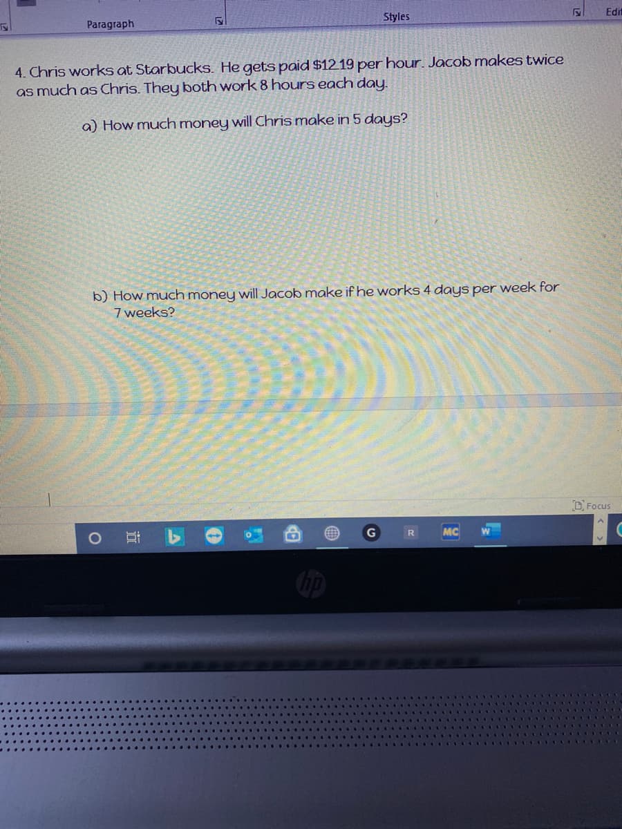 Edit
Styles
Paragraph
4. Chris works at Starbucks. He gets paid $1219 per hour. Jacob makes twice
as much as Chris. They both work 8 hours each day.
a) How much money will Chris make in 5 days?
b) How much money will Jacob make if he works 4 days per week for
7 weeks?
DFocus
R
MC
