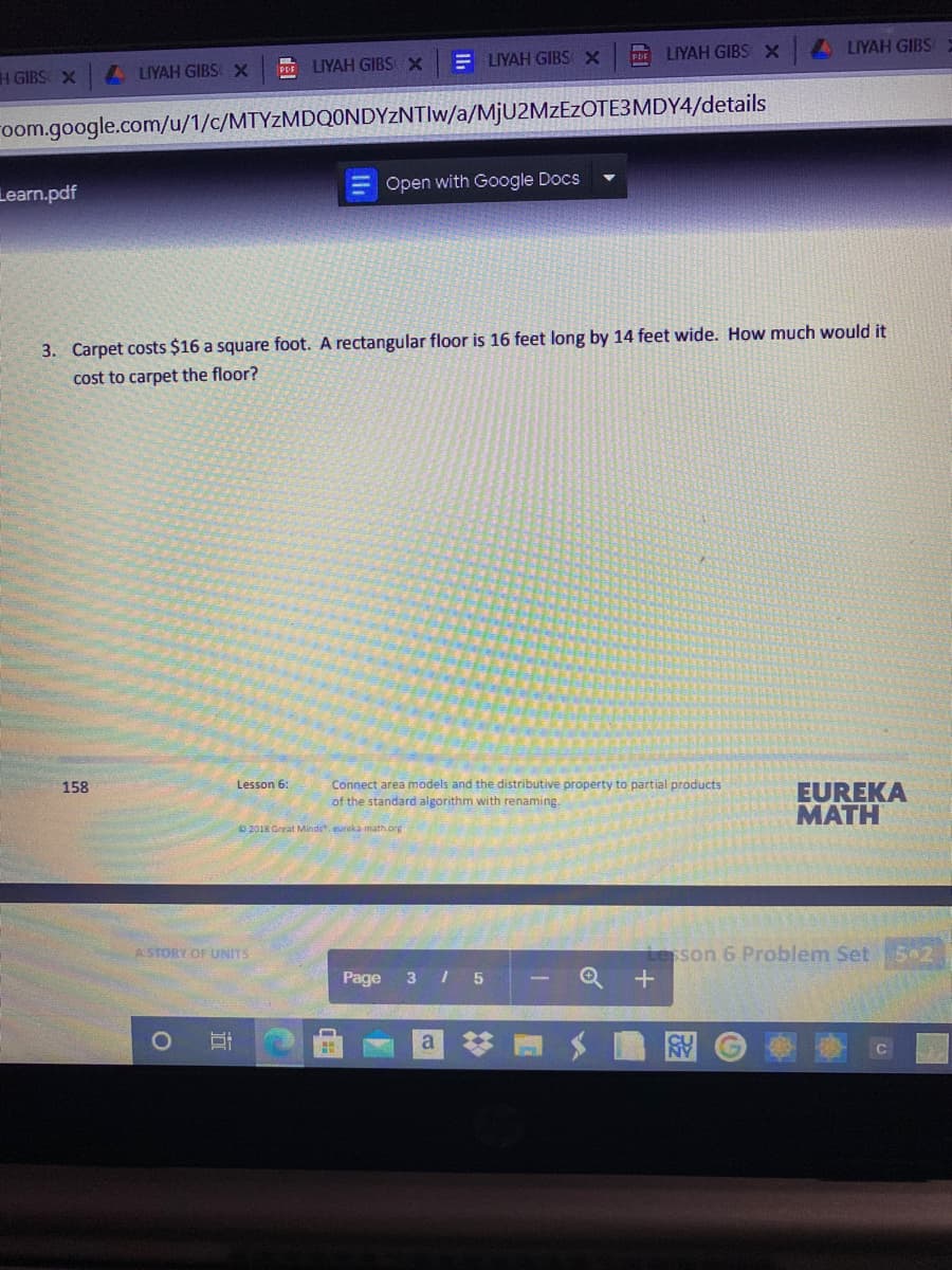 PE LIYAH GIBS X
LLIYAH GIBS
PE LIYAH GIBS X
E LIYAH GIBS X
H GIBS X
A LIYAH GIBS X
oom.google.com/u/1/c/MTYZMDQONDYZNTIW/a/M¡U2MZEZOTE3MDY4/details
Open with Google Docs
Learn.pdf
3. Carpet costs $16 a square foot. A rectangular floor is 16 feet long by 14 feet wide. How much would it
cost to carpet the floor?
Connect area models and the distributive property to partial products
of the standard algorithm with renaming
EUREKA
МАТH
158
Lesson 6:
D 2018 Great Minds. eureka math org
A STORY OF UNITS
son 6 Problem Set52
Page
3 I 5
立
