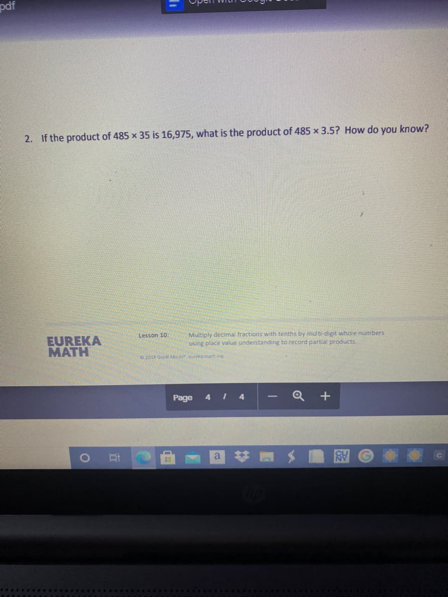pdf
2. If the product of 485 x 35 is 16,975, what is the product of 485 x 3.5? How do you know?
Multiply decimal fractions with tenths by multi-digit whole numbers
using place value understanding to record partial products.
Lesson 10:
EUREKA
MATH
2018 Great NMinds eurea math.org
Page 4 I 4
