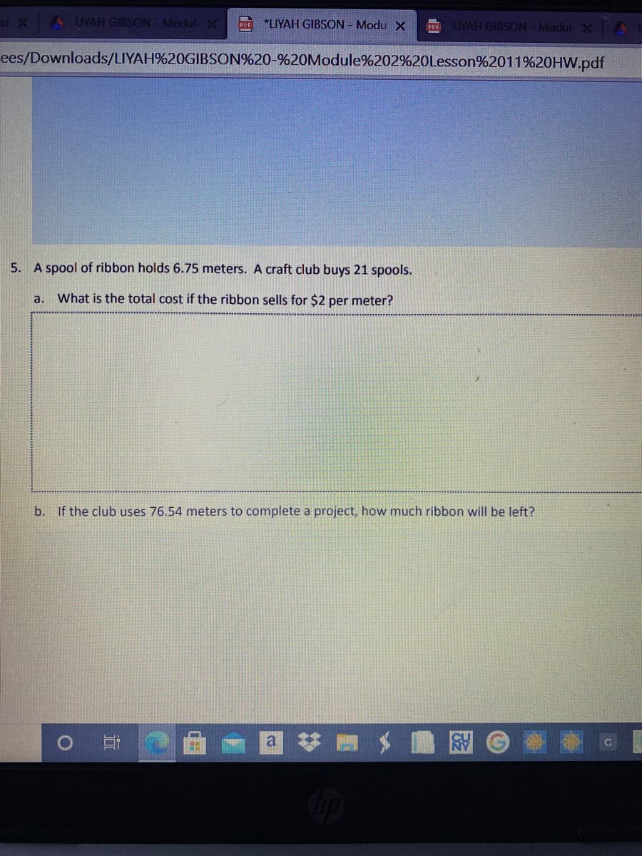 x4 UYAH GIBSON- ModulX
*LIYAH GIBSON - Modu X
PE LIYAH GIBSON-Modul X
ees/Downloads/LIYAH%20GIBSON%20-%20Module%202%20Lesson%2011%20HW.pdf
5. A spool of ribbon holds 6.75 meters. A craft club buys 21 spools.
a. What is the total cost if the ribbon sells for $2 per meter?
b. If the club uses 76.54 meters to complete a project, how much ribbon will be left?
图
%23
