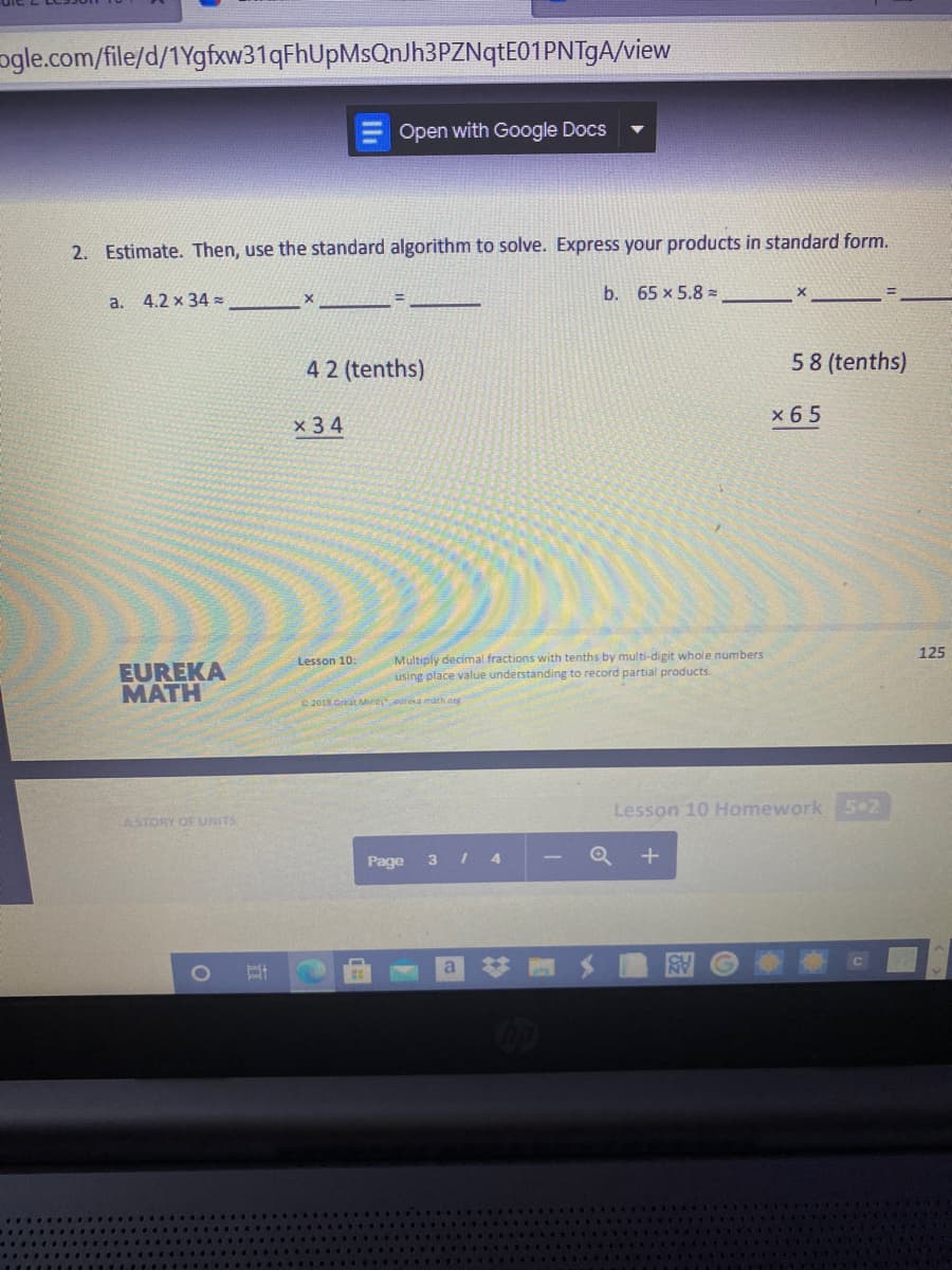 ogle.com/file/d/1Ygfxw31qFhUpMsQnJh3PZNqtE01PNTgA/view
Open with Google Docs
2. Estimate. Then, use the standard algorithm to solve. Express your products in standard form.
4.2 x 34 =
b. 65 x 5.8 z
a.
42 (tenths)
58 (tenths)
x 6 5
x 3 4
125
Multiply decimal fractions with tenths by multi-digit whole numbers
using place value understanding to record partial products.
Lesson 10:
EUREKA
MATH
© 201R.Great Mindsearea máth.org
Lesson 10 Homework 5 2
ASTORY OF UNITS
Page
3 4
Q +
