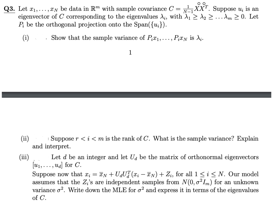 Q3. Let x1,..., XN be data in R" with sample covariance C = ,XXT. Suppose u; is an
eigenvector of C corresponding to the eigenvalues di, with A1 2 d2 ...Am 2 0. Let
P; be the orthogonal projection onto the Span({u;}).
(i) :
Show that the sample variance of P;x1,... , P;xN is X;.
1
(ii)
Suppose r < i <m is the rank of C. What is the sample variance? Explain
and interpret.
(ii)
Let d be an integer and let Ua be the matrix of orthonormal eigenvectors
[u1,..., ua] for C.
Suppose now that x; = TN + UaUF (x; – TN) + Zi, for all 1 <i < N. Our model
assumes that the Z;'s are independent samples from N(0, o²I,m) for an unknown
variance o?. Write down the MLE for o² and express it in terms of the eigenvalues
of C.
