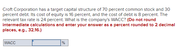 Croft Corporation has a target capital structure of 70 percent common stock and 30
percent debt. Its cost of equity is 16 percent, and the cost of debt is 8 percent. The
relevant tax rate is 24 percent. What is the company's WACC? (Do not round
intermediate calculations and enter your answer as a percent rounded to 2 decimal
places, e.g., 32.16.)
WACC
