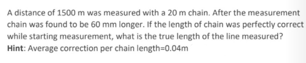 A distance of 1500 m was measured with a 20 m chain. After the measurement
chain was found to be 60 mm longer. If the length of chain was perfectly correct
while starting measurement, what is the true length of the line measured?
Hint: Average correction per chain length=D0.04m
