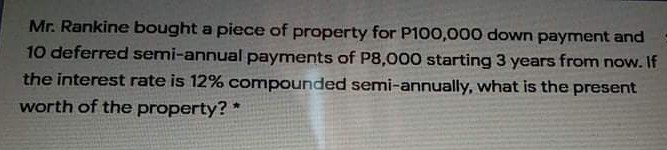 Mr. Rankine bought a piece of property for P100,000 down payment and
10 deferred semi-annual payments of P8,000 starting 3 years from now. If
the interest rate is 12% compounded semi-annually, what is the present
worth of the property? *
