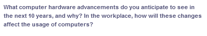 What computer hardware advancements do you anticipate to see in
the next 10 years, and why? In the workplace, how will these changes
affect the usage of computers?