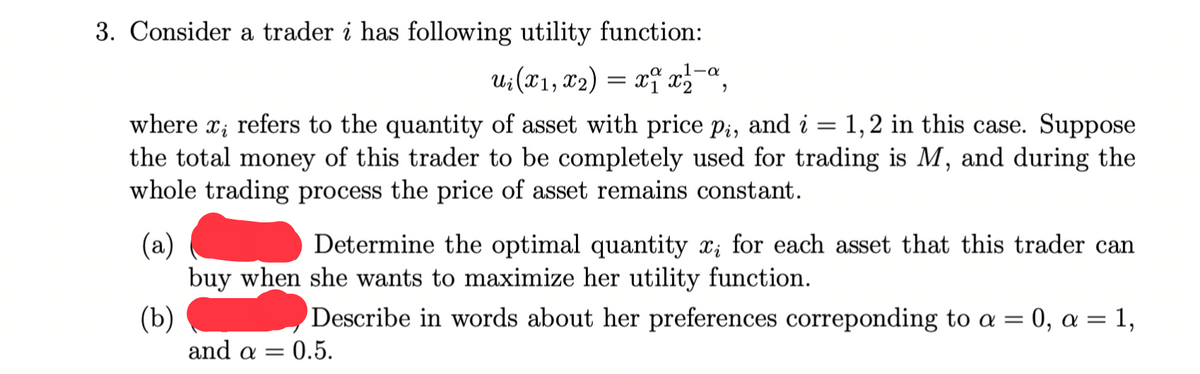 3. Consider a trader i has following utility function:
1-a
U;(X1, x2) = xf x,-ª,
where x; refers to the quantity of asset with price pi, and i
the total money of this trader to be completely used for trading is M, and during the
whole trading process the price of asset remains constant.
1,2 in this case. Suppose
(a)
buy when she wants to maximize her utility function.
Determine the optimal quantity x; for each asset that this trader can
(Ъ)
and a =
Describe in words about her preferences correponding to a = 0, a = 1,
= 0.5.
