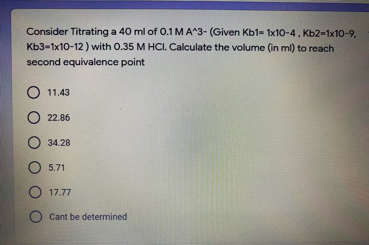 Consider Titrating a 40 ml of 0.1 M A^3- (Given Kb1= 1x10-4, Kb2=1x10-9,
Kb3-1x10-12 ) with 0.35 M HCI. Calculate the volume (in ml) to reach
second equivalence point
O 11.43
O 22.86
O 34.28
O 5.71
O 17.77
Cant be determined
