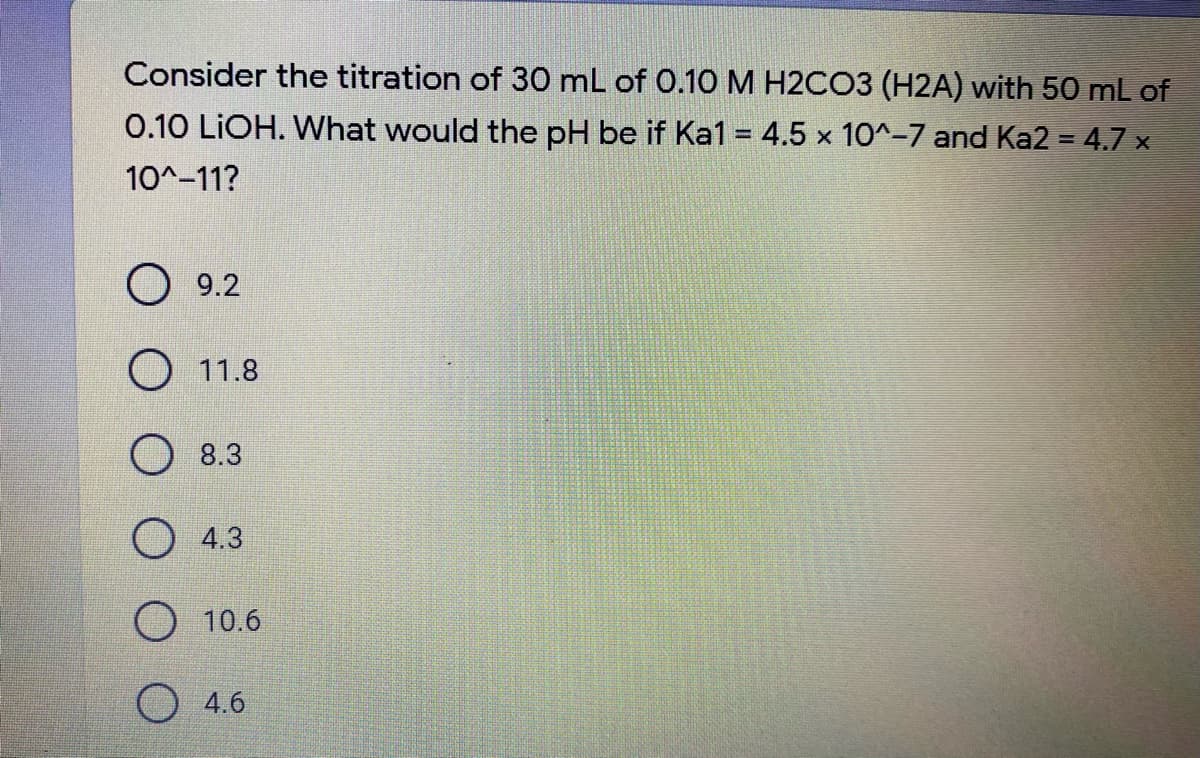 Consider the titration of 30 mL of 0.10 M H2CO3 (H2A) with 50 mL of
0.10 LİOH. What would the pH be if Ka1 = 4.5 x 10^-7 and Ka2 = 4.7 x
10^-11?
O 9.2
O 11.8
O 8.3
4.3
10.6
4.6
