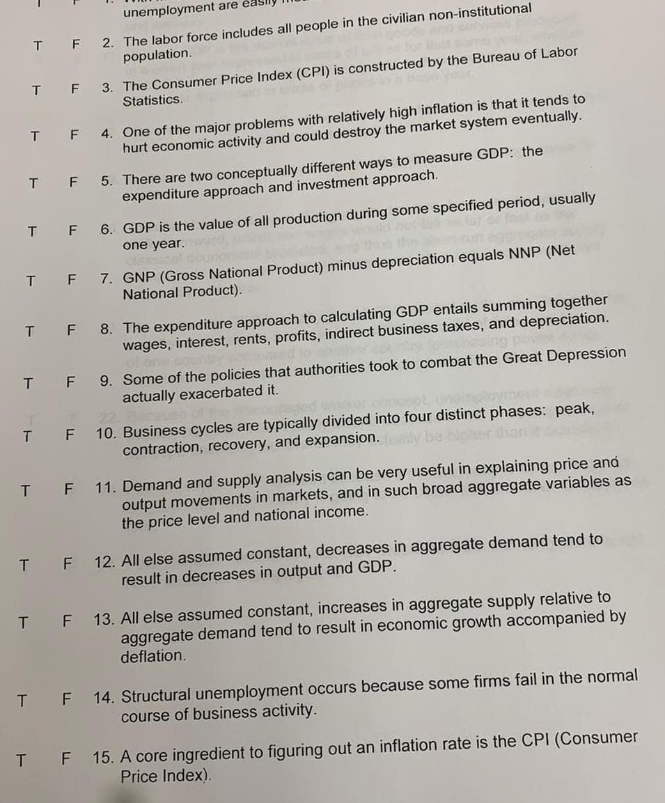 unemployment are easily
T F 2. The labor force includes all people in the civilian non-institutional
population.
T F
T F
T F
T F
T
F
T F
T F
T F
T F
bele year.
3. The Consumer Price Index (CPI) is constructed by the Bureau of Labor
Statistics.
4. One of the major problems with relatively high inflation is that it tends to
hurt economic activity and could destroy the market system eventually.
5. There are two conceptually different ways to measure GDP: the
expenditure approach and investment approach.
T F
6. GDP is the value of all production during some specified period, usually
one year.
7. GNP (Gross National Product) minus depreciation equals NNP (Net
National Product).
22
T F 10. Business cycles are typically divided into four distinct phases: peak,
contraction, recovery, and expansion.
8. The expenditure approach to calculating GDP entails summing together
wages, interest, rents, profits, indirect business taxes, and depreciation.
9. Some of the policies that authorities took to combat the Great Depression
actually exacerbated it.
11. Demand and supply analysis can be very useful in explaining price and
output movements in markets, and in such broad aggregate variables as
the price level and national income.
12. All else assumed constant, decreases in aggregate demand tend to
result in decreases in output and GDP.
T F 13. All else assumed constant, increases in aggregate supply relative to
aggregate demand tend to result in economic growth accompanied by
deflation.
T F 14. Structural unemployment occurs because some firms fail in the normal
course of business activity.
15. A core ingredient to figuring out an inflation rate is the CPI (Consumer
Price Index).