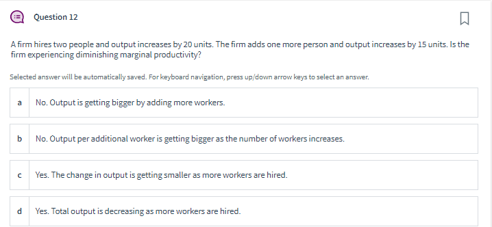 □
A firm hires two people and output increases by 20 units. The firm adds one more person and output increases by 15 units. Is the
firm experiencing diminishing marginal productivity?
Selected answer will be automatically saved. For keyboard navigation, press up/down arrow keys to select an answer.
b
C
Question 12
d
No. Output is getting bigger by adding more workers.
No. Output per additional worker is getting bigger as the number of workers increases.
Yes. The change in output is getting smaller as more workers are hired.
Yes. Total output is decreasing as more workers are hired.