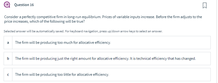 Q
Consider a perfectly competitive firm in long-run equilibrium. Prices of variable inputs increase. Before the firm adjusts to the
price increases, which of the following will be true?
Selected answer will be automatically saved. For keyboard navigation, press up/down arrow keys to select an answer.
a
b
C
Question 16
The firm will be producing too much for allocative efficiency.
The firm will be producing just the right amount for allocative efficiency. It is technical efficiency that has changed.
The firm will be producing too little for allocative efficiency.