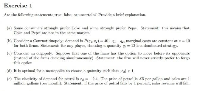 Exercise 1
Are the following statements true, false, or uncertain? Provide a brief explanation.
(a) Some consumers strongly prefer Coke and some strongly prefer Pepsi. Statement: this means that
Coke and Pepsi are not in the same market.
(b) Consider a Cournot duopoly: demand is P(q1, 92)=40-91-92, marginal costs are constant at c = 10
for both firms. Statement: for any player, choosing a quantity q = 12 is a dominated strategy.
(c) Consider an oligopoly. Suppose that one of the firms has the option to move before its opponents
(instead of the firms deciding simultaneously). Statement: the firm will never strictly prefer to forgo
this option.
(d) It is optimal for a monopolist to choose a quantity such that Ed < 1.
(e) The elasticity of demand for petrol is = -2.4. The price of petrol is £5 per gallon and sales are 1
million gallons (per month). Statement: if the price of petrol falls by 1 percent, sales revenue will fall.