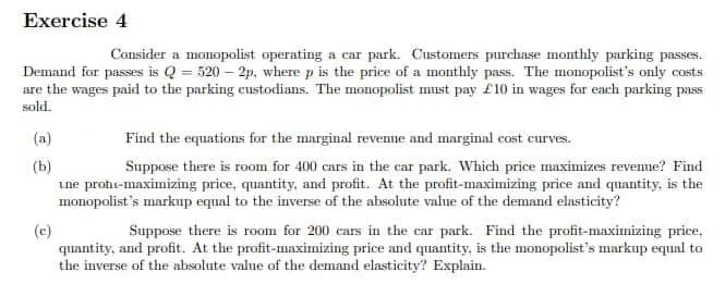 Exercise 4
Consider a monopolist operating a car park. Customers purchase monthly parking passes.
Demand for passes is Q = 520-2p, where p is the price of a monthly pass. The monopolist's only costs
are the wages paid to the parking custodians. The monopolist must pay £10 in wages for each parking pass
sold.
(a)
(b)
(c)
Find the equations for the marginal revenue and marginal cost curves.
Suppose there is room for 400 cars in the car park. Which price maximizes revenue? Find
une prote-maximizing price, quantity, and profit. At the profit-maximizing price and quantity, is the
monopolist's markup equal to the inverse of the absolute value of the demand elasticity?
Suppose there is room for 200 cars in the car park. Find the profit-maximizing price,
quantity, and profit. At the profit-maximizing price and quantity, is the monopolist's markup equal to
the inverse of the absolute value of the demand elasticity? Explain.