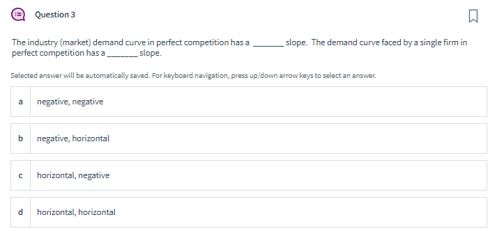 a
The industry (market) demand curve in perfect competition has a
perfect competition has a
slope.
Selected answer will be automatically saved. For keyboard navigation, press up/down arrow keys to select an answer.
b
Question 3
d
negative, negative
negative, horizontal
C horizontal, negative
□
slope. The demand curve faced by a single firm in
horizontal, horizontal