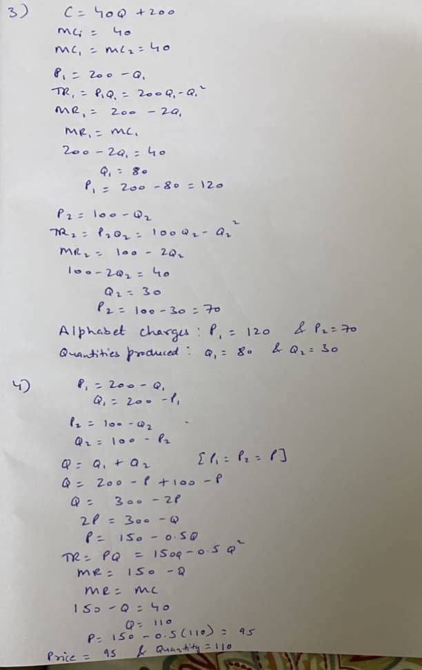 3)
C = 40Q +200
mc; =
५०
mc, = mc₂=40
P₁ = 200 - Q.
TR₁ = P₁ Q₁ = 200 Q₁-Q₁²
MR, = 200
- 29,
MR. = mc.
200-29₁ = 40
P₁ = 200 - 80 = 120
P2 = 100-Q₂
TR₁ = 1₂0₂ = 1000₂ - Ar
100 - 20₂
MR₂ =
100-20₂ = 40
Q₂ = 30
P2 = 100-30 = 70
Alphabet charges : P₁ = 120
Quantities produced : Q₁ = 80
8₁ = 200-Q,
Q₁ = 200 -1₁
P₂ = 100-Q₂
Q₂ = 100 - P₂
Q = Q₁ + a₂
Q = 200 P +100 - P
300-2P
Q =
2P = 300 -
P =
TR= PQ
[1₁ = P₂ = 1]
150 -0.so
MR = 15o - Q
Price = 95
= 150Q -0.5 Q²
me: тс
150 - Q = 40
Q = 110
P= 150 -0.5 (110) = 95
& Quantity = 110
& P₂ = 70
& Q₂ = 30