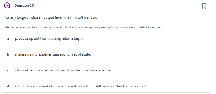 For any long-run chosen output level, the firm will want to:
Selected answer will be automatically saved. For keyboard navigation, press up/down arrow keys to select an answer.
a
b
C
Question 15
d
produce up until diminishing returns begin.
make sure it is experiencing economies of scale.
choose the firm size that will result in the lowest average cost.
use the least amount of capital possible which can still produce that level of output.