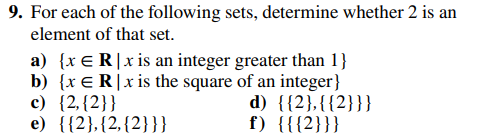 9. For each of the following sets, determine whether 2 is an
element of that set.
a) {x ER|x is an integer greater than 1}
b) {x ER|x is the square of an integer}
c) {2,{2}}
e) {{2}, {2, {2}}}
d) {{2},{{2}}}
f) {{{2}}}