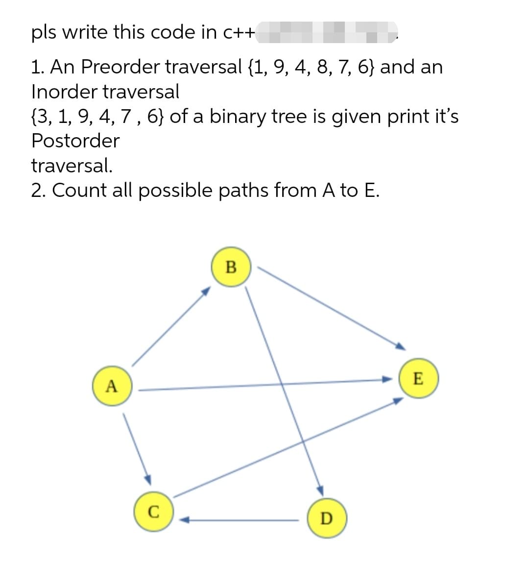 pls write this code in c++
1. An Preorder traversal {1, 9, 4, 8, 7, 6} and an
Inorder traversal
{3, 1, 9, 4, 7 , 6} of a binary tree is given print it's
Postorder
traversal.
2. Count all possible paths from A to E.
B
E
A
C
D
