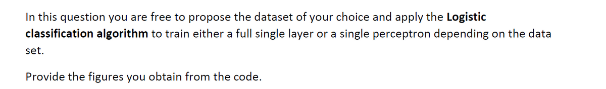 In this question you are free to propose the dataset of your choice and apply the Logistic
classification algorithm to train either a full single layer or a single perceptron depending on the data
set.
Provide the figures you obtain from the code.
