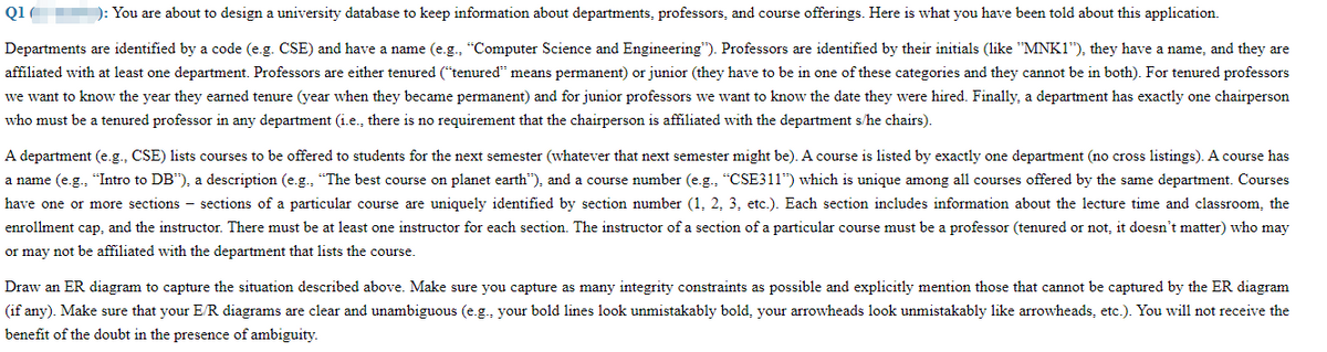 Q1
): You are about to design a university database to keep information about departments, professors, and course offerings. Here is what you have been told about this application.
Departments are identified by a code (e.g. CSE) and have a name (e.g., "Computer Science and Engineering"). Professors are identified by their initials (like "MNK1"), they have a name, and they are
affiliated with at least one department. Professors are either tenured ("tenured" means permanent) or junior (they have to be in one of these categories and they cannot be in both). For tenured professors
we want to know the year they earned tenure (year when they became permanent) and for junior professors we want to know the date they were hired. Finally, a department has exactly one chairperson
who must be a tenured professor in any department (i.e., there is no requirement that the chairperson is affiliated with the department s/he chairs).
A department (e.g., CSE) lists courses to be offered to students for the next semester (whatever that next semester might be). A course is listed by exactly one department (no cross listings). A course has
a name (e.g., "Intro to DB"), a description (e.g., "The best course on planet earth"), and a course number (e.g., "CSE311") which is unique among all courses offered by the same department. Courses
have one or more sections - sections of a particular course are uniquely identified by section number (1, 2, 3, etc.). Each section includes information about the lecture time and classroom, the
enrollment cap, and the instructor. There must be at least one instructor for each section. The instructor of a section of a particular course must be a professor (tenured or not, it doesn't matter) who may
or may not be affiliated with the department that lists the course.
Draw an ER diagram to capture the situation described above. Make sure you capture as many integrity constraints as possible and explicitly mention those that cannot be captured by the ER diagram
(if any). Make sure that your E/R diagrams are clear and unambiguous (e.g., your bold lines look unmistakably bold, your arrowheads look unmistakably like arrowheads, etc.). You will not receive the
benefit of the doubt in the presence of ambiguity.
