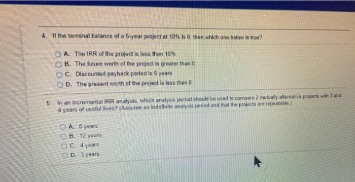 4.
If the terminal balance of a 5-year project at 10% s0 then which one below is true?
A. The IRR of the project is less than 10%
B. The future worth of the project is greater than 0
C. Discounted payback perlod is 5 years
OD. The present worth of the project is less than 0
5 In an incremental IRR analysis, which analysis period should be used to compare 2 mutually altemative projects with 3 and
4 years of useful lives? (Assume an indefinite analynis perlod and that the projects are repeatable)
O A. B years
O B. 12 years
OC. 4 years
D. 3 years
