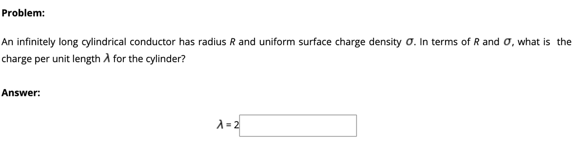 Problem:
An infinitely long cylindrical conductor has radius R and uniform surface charge density Ơ. In terms of R and o, what is the
charge per unit length A for the cylinder?
Answer:
A = 2
