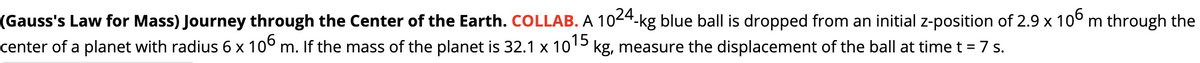 (Gauss's Law for Mass) Journey through the Center of the Earth. COLLAB. A 1024-kg blue ball is dropped from an initial z-position of 2.9 x 10° m through the
center of a planet with radius 6 x 10° m. If the mass of the planet is 32.1 x 1015 kg, measure the displacement of the ball at time t = 7 s.
