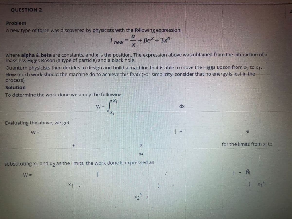 QUESTION 2
Problem
A new type of force was discovered by physicists with the following expression:
a
Fnew
+ Be* +3x4
where alpha & beta are constants, and x is the position. The expression above was obtained from the interaction of a
massless Higgs Boson (a type of particle) and a black hole.
Quantum physicists then decides to design and build a machine that is able to move the Higgs Boson from x2 to x1.
How much work should the machine do to achieve this feat? (For simplicity, consider that no energy is lost in the
process)
Solution
To determine the work done we apply the following
W =
dx
Evaluating the above, we get
W =
e
for the limits from x¡ to
Xf
substituting x1 and x2 as the limits, the work done is expressed as
| + B
W =
X1
