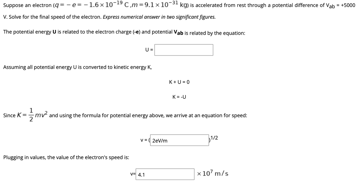 -19
Suppose an electron (q = -e = - 1.6 × 10 C,m=9.1×10¬
-31
kg) is accelerated from rest through a potential difference of Vab
= +5000
V. Solve for the final speed of the electron. Express numerical answer in two significant figures.
The potential energy U is related to the electron charge (-e) and potential Vab
related by the equation:
U =
Assuming all potential energy U is converted to kinetic energy K,
K + U = 0
K= -U
1
Since K= mv² and using the formula for potential energy above, we arrive at an equation for speed:
v = ( 2eV/m
1/2
Plugging in values, the value of the electron's speed is:
v= 4.1
x 107 m/s
