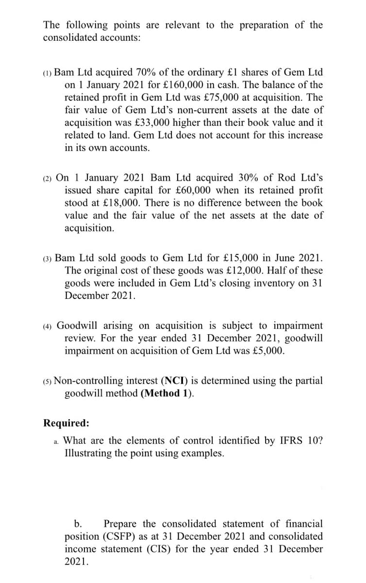 The following points are relevant to the preparation of the
consolidated accounts:
(1) Bam Ltd acquired 70% of the ordinary £1 shares of Gem Ltd
on 1 January 2021 for £160,000 in cash. The balance of the
retained profit in Gem Ltd was £75,000 at acquisition. The
fair value of Gem Ltd's non-current assets at the date of
acquisition was £33,000 higher than their book value and it
related to land. Gem Ltd does not account for this increase
in its own accounts.
(2) On 1 January 2021 Bam Ltd acquired 30% of Rod Ltd's
issued share capital for £60,000 when its retained profit
stood at £18,000. There is no difference between the book
value and the fair value of the net assets at the date of
acquisition.
(3) Bam Ltd sold goods to Gem Ltd for £15,000 in June 2021.
The original cost of these goods was £12,000. Half of these
goods were included in Gem Ltd's closing inventory on 31
December 2021.
(4) Goodwill arising on acquisition is subject to impairment
review. For the year ended 31 December 2021, goodwill
impairment on acquisition of Gem Ltd was £5,000.
(5) Non-controlling interest (NCI) is determined using the partial
goodwill method (Method 1).
Required:
What are the elements of control identified by IFRS 10?
Illustrating the point using examples.
a.
b.
Prepare the consolidated statement of financial
position (CSFP) as at 31 December 2021 and consolidated
income statement (CIS) for the year ended 31 December
2021.
